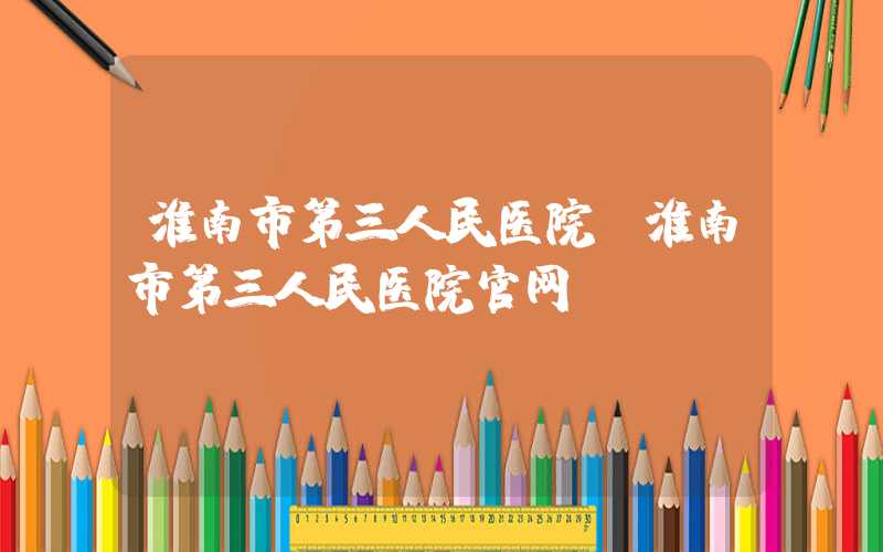 淮南市第三人民医院（淮南市第三人民医院官网）