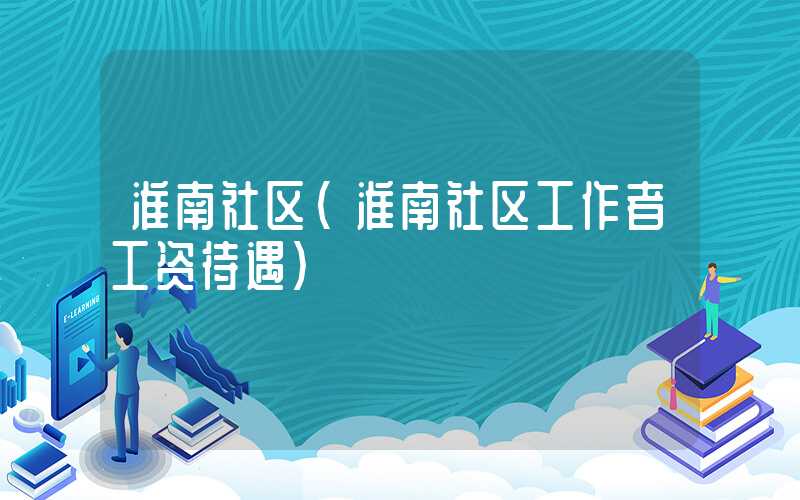 淮南社区（淮南社区工作者工资待遇）