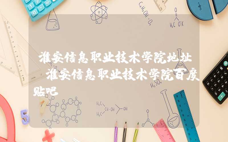 淮安信息职业技术学院地址（淮安信息职业技术学院百度贴吧）