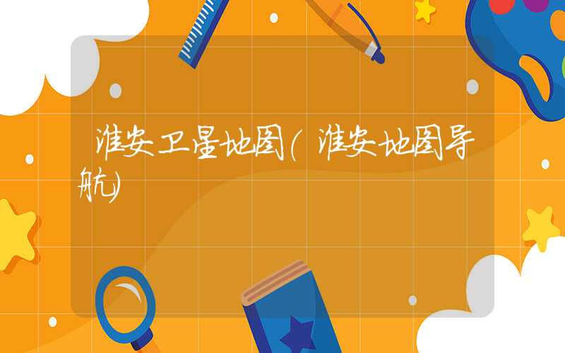 淮安卫星地图（淮安地图导航）