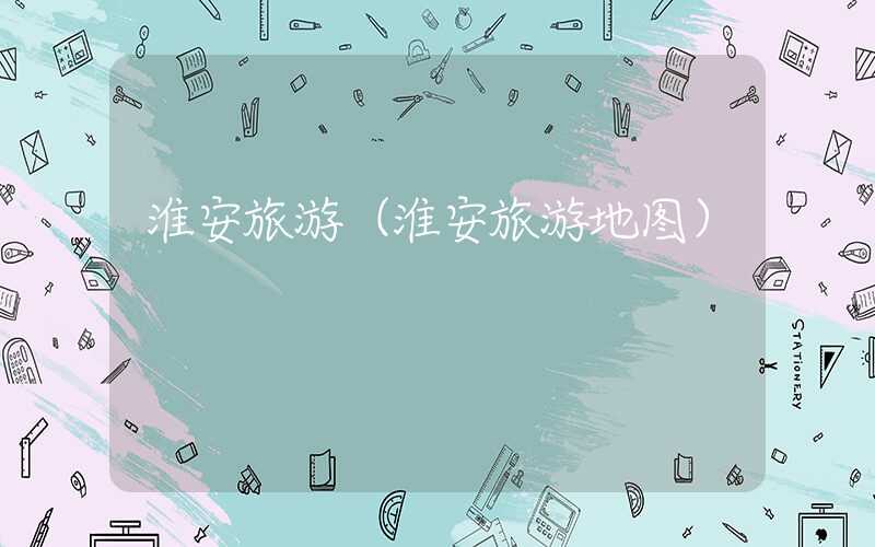 淮安旅游(淮安旅游地图)