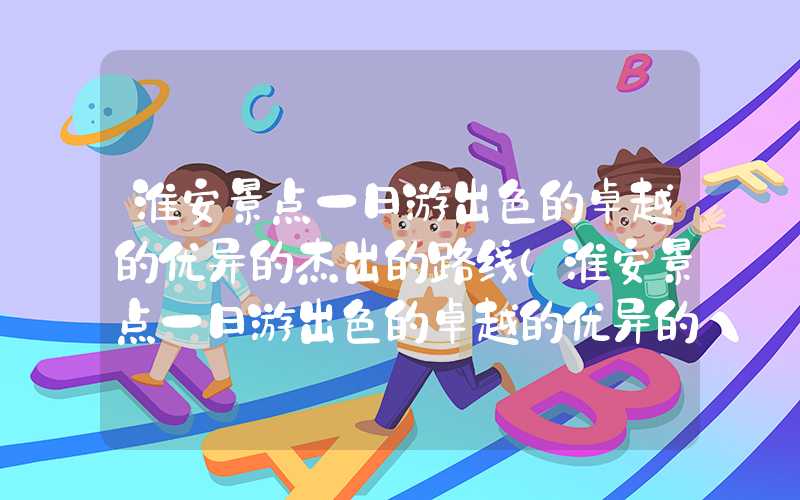 淮安景点一日游出色的卓越的优异的杰出的路线（淮安景点一日游出色的卓越的优异的杰出的路线攻略）