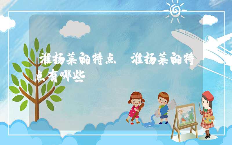 淮扬菜的特点（淮扬菜的特点有哪些）