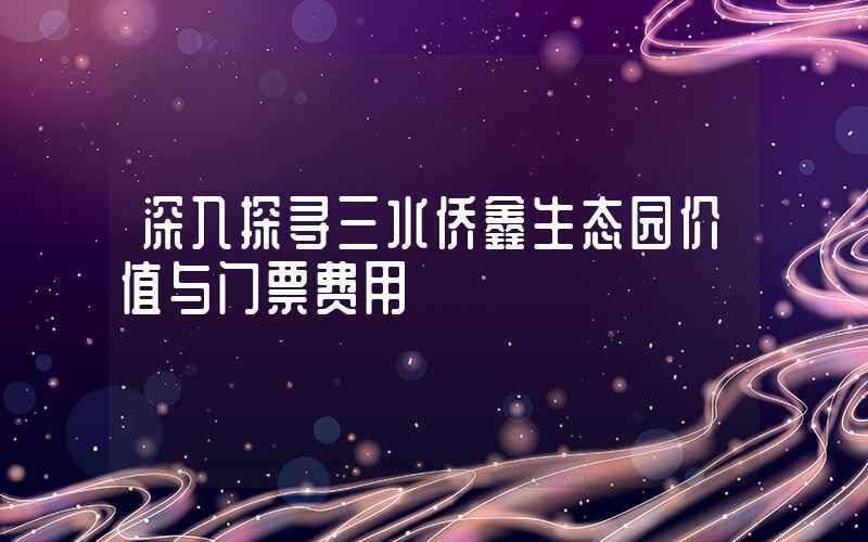 深入探寻三水侨鑫生态园价值与门票费用