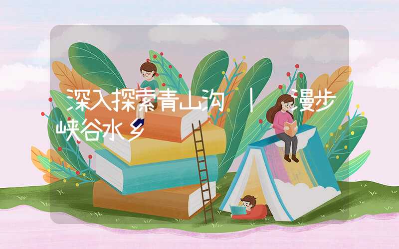 深入探索青山沟 | 漫步峡谷水乡