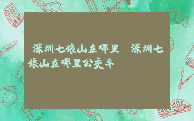 深圳七娘山在哪里（深圳七娘山在哪里公交车）