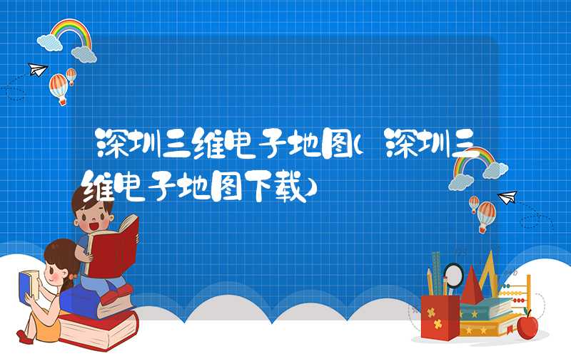 深圳三维电子地图（深圳三维电子地图下载）