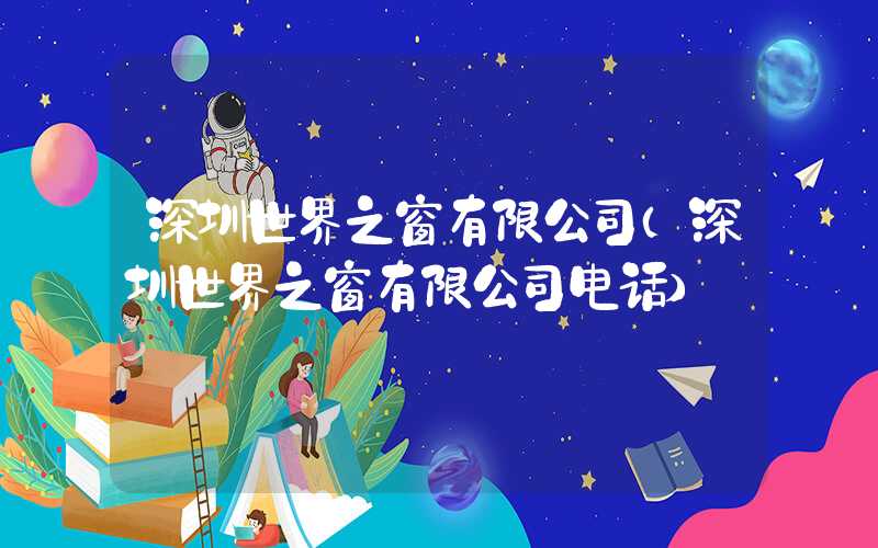 深圳世界之窗有限公司(深圳世界之窗有限公司电话)