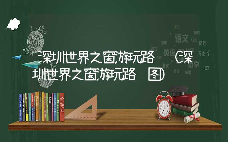 深圳世界之窗游玩路线(深圳世界之窗游玩路线图)