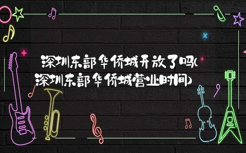 深圳东部华侨城开放了吗（深圳东部华侨城营业时间）