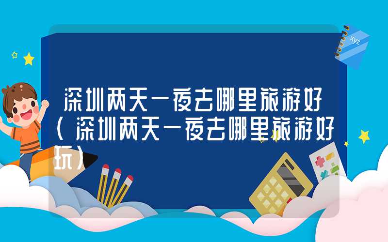 深圳两天一夜去哪里旅游好（深圳两天一夜去哪里旅游好玩）