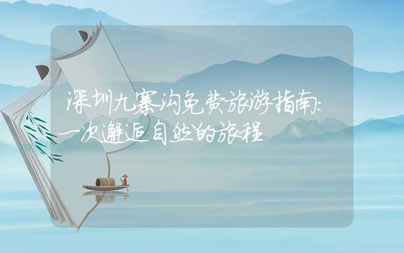 深圳九寨沟免费旅游指南:一次邂逅自然的旅程