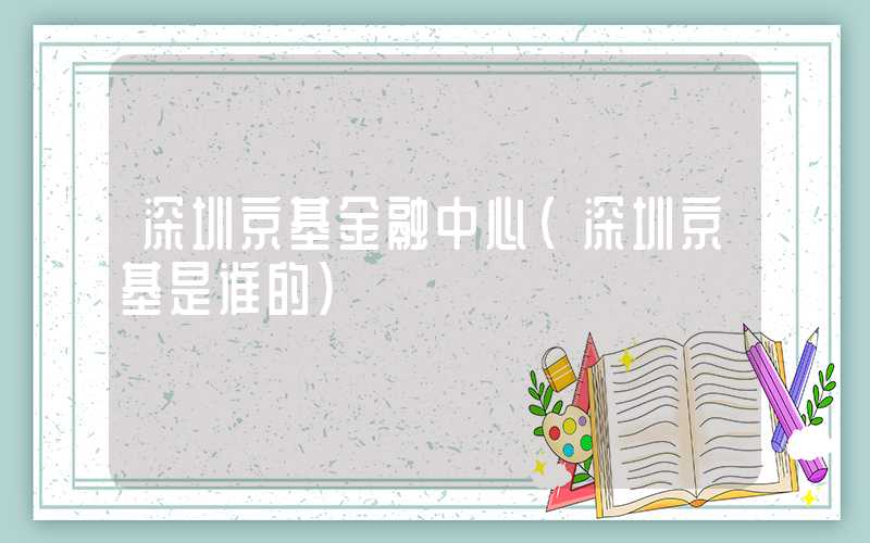 深圳京基金融中心（深圳京基是谁的）
