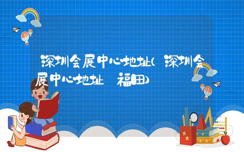 深圳会展中心地址（深圳会展中心地址 福田）