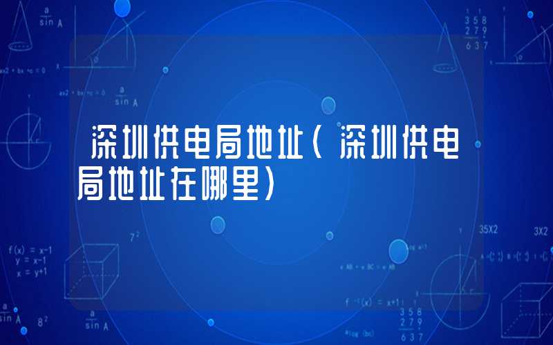深圳供电局地址（深圳供电局地址在哪里）