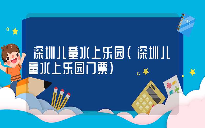 深圳儿童水上乐园（深圳儿童水上乐园门票）