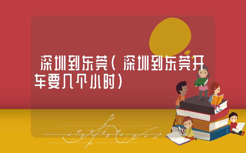 深圳到东莞(深圳到东莞开车要几个小时)