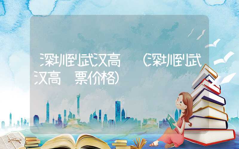 深圳到武汉高铁(深圳到武汉高铁票价格)