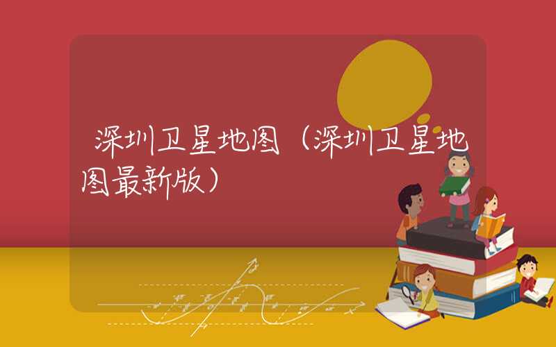 深圳卫星地图（深圳卫星地图最新版）