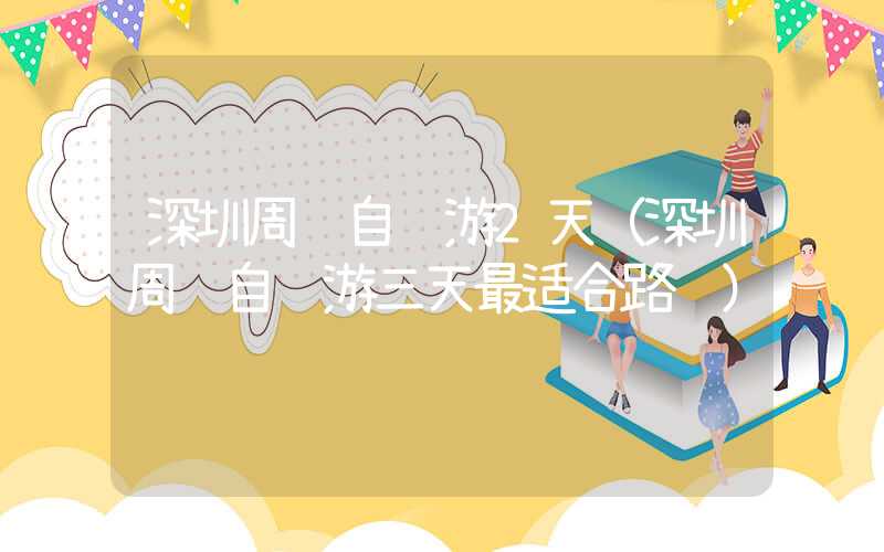 深圳周边自驾游2天（深圳周边自驾游三天最适合路线）