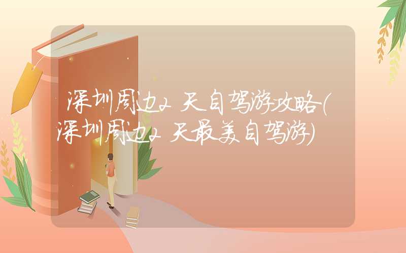 深圳周边2天自驾游攻略（深圳周边2天最美自驾游）