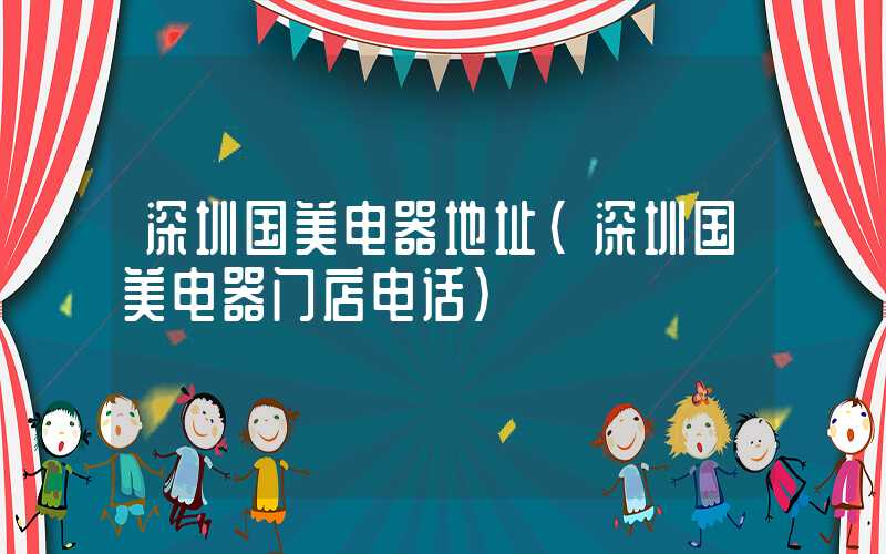 深圳国美电器地址（深圳国美电器门店电话）