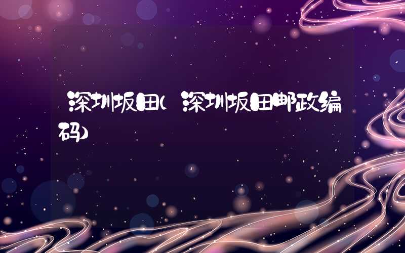 深圳坂田（深圳坂田邮政编码）