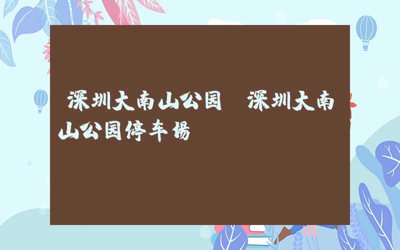 深圳大南山公园（深圳大南山公园停车场）