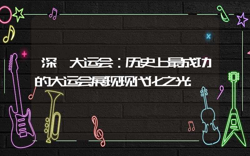 深圳大运会：历史上最成功的大运会展现现代化之光