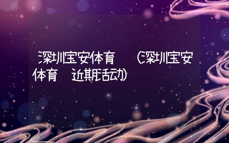 深圳宝安体育馆(深圳宝安体育馆近期活动)