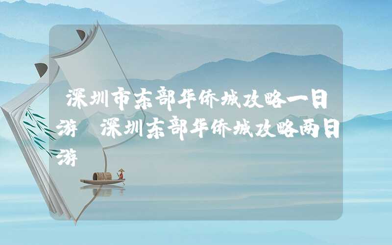深圳市东部华侨城攻略一日游(深圳东部华侨城攻略两日游)