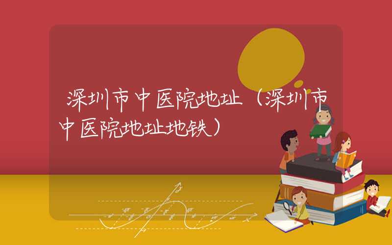 深圳市中医院地址（深圳市中医院地址地铁）