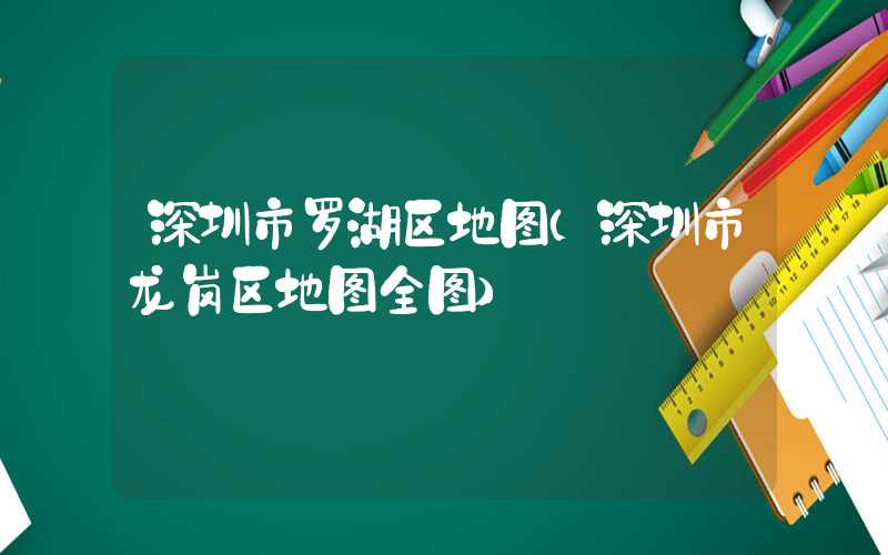 深圳市罗湖区地图（深圳市龙岗区地图全图）