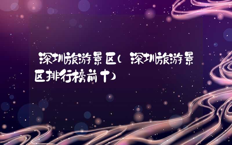 深圳旅游景区（深圳旅游景区排行榜前十）
