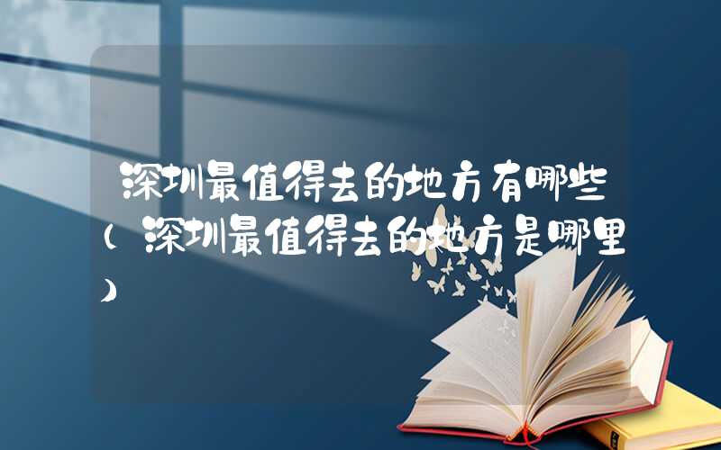 深圳最值得去的地方有哪些（深圳最值得去的地方是哪里）