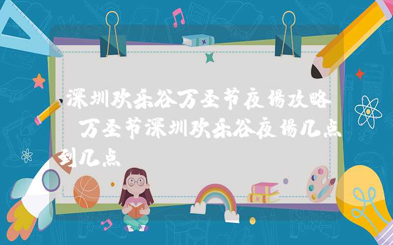 深圳欢乐谷万圣节夜场攻略（万圣节深圳欢乐谷夜场几点到几点）