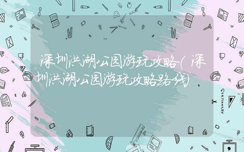 深圳洪湖公园游玩攻略(深圳洪湖公园游玩攻略路线)
