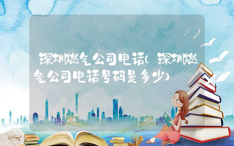 深圳燃气公司电话（深圳燃气公司电话号码是多少）