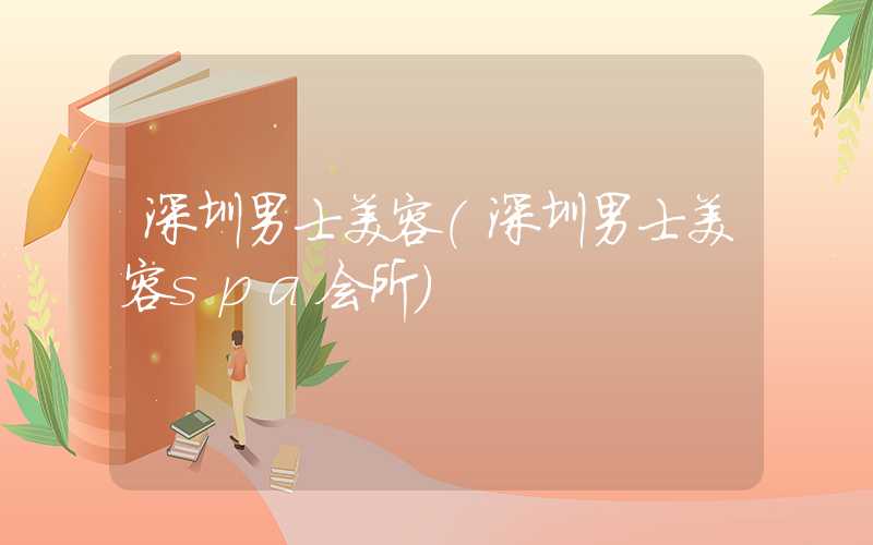 深圳男士美容（深圳男士美容spa会所）