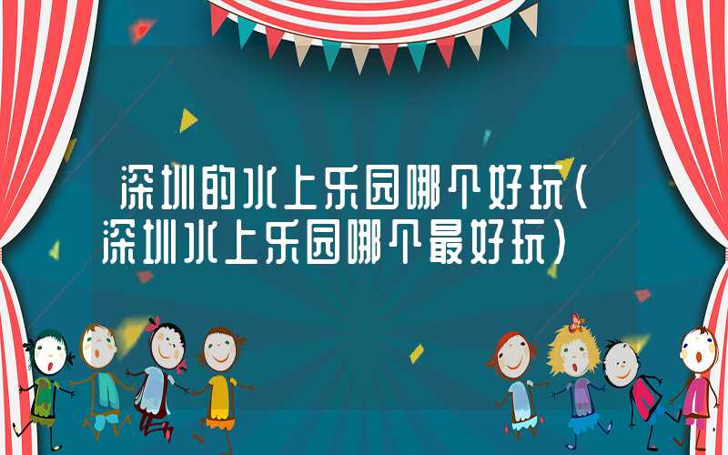 深圳的水上乐园哪个好玩（深圳水上乐园哪个最好玩）