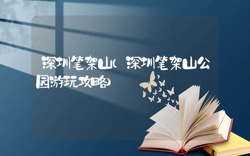 深圳笔架山（深圳笔架山公园游玩攻略）