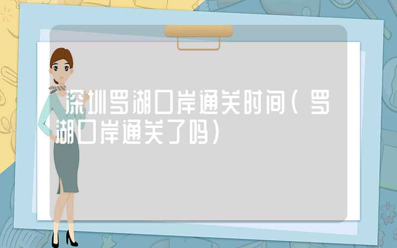 深圳罗湖口岸通关时间（罗湖口岸通关了吗）