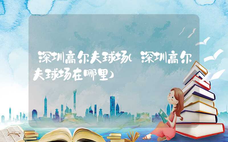 深圳高尔夫球场（深圳高尔夫球场在哪里）