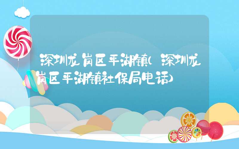 深圳龙岗区平湖镇（深圳龙岗区平湖镇社保局电话）