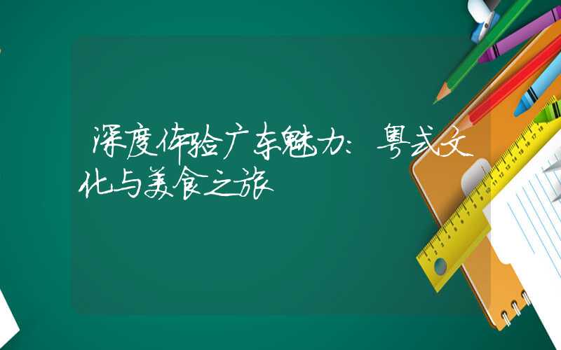 深度体验广东魅力：粤式文化与美食之旅