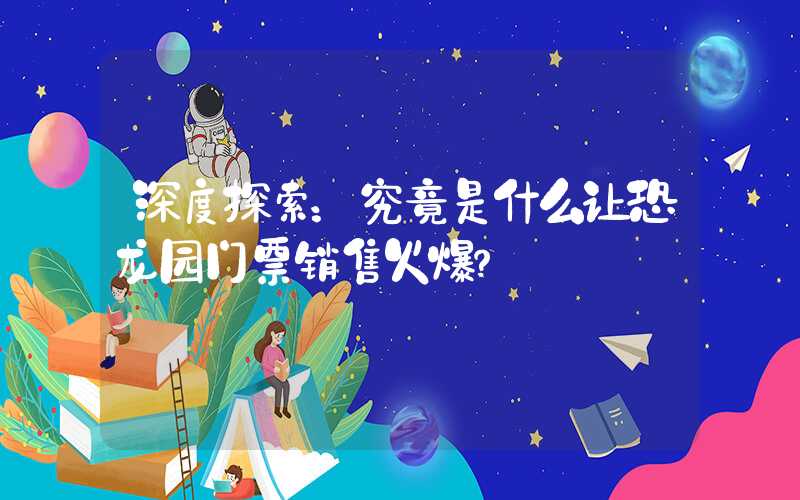 深度探索：究竟是什么让恐龙园门票销售火爆？