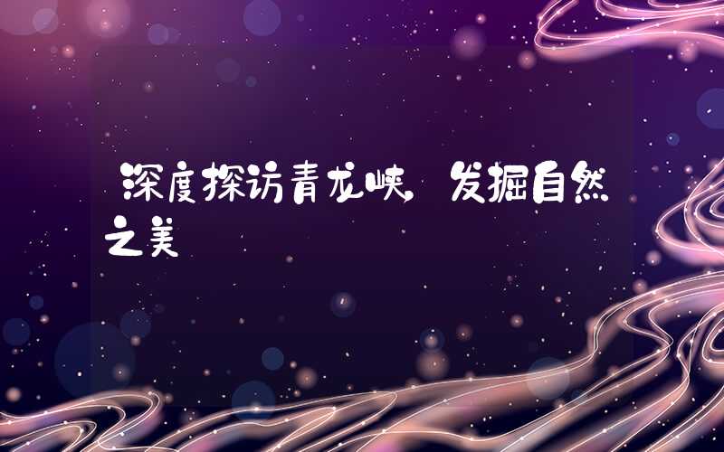 深度探访青龙峡，发掘自然之美