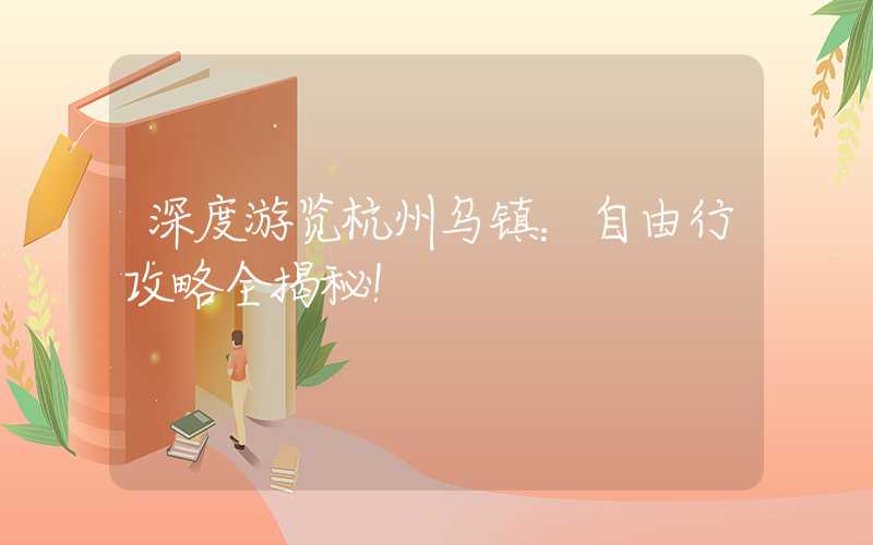 深度游览杭州乌镇：自由行攻略全揭秘！
