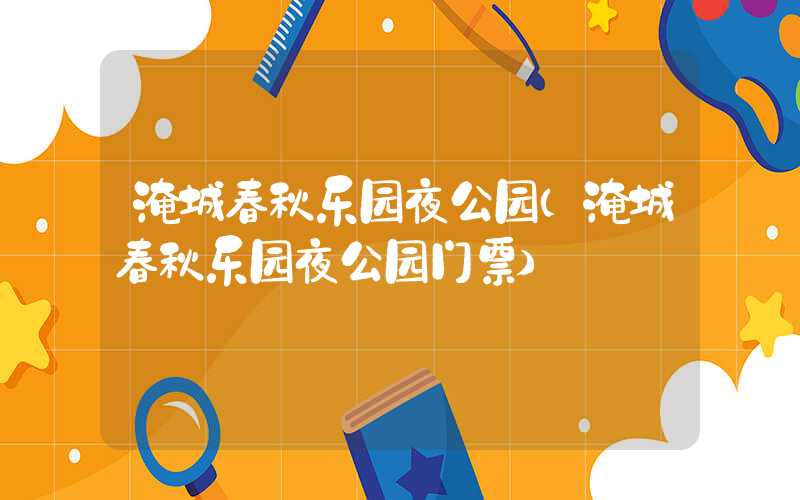 淹城春秋乐园夜公园（淹城春秋乐园夜公园门票）