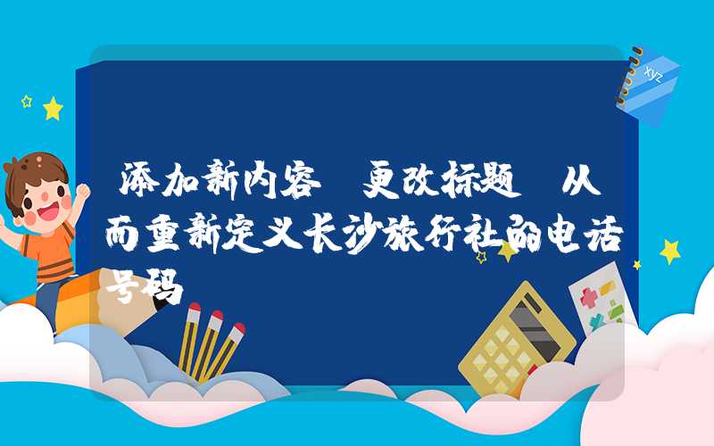添加新内容、更改标题，从而重新定义长沙旅行社的电话号码